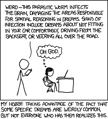 Another in the Author&rsquo;s series of &ldquo;My Hobby&rdquo; web comics, wherein he describes a hypothetical action that is zany and/or clever for comedic value.
In this edition, he uses a book of common dreams to trick a female into believing that she has a debilitating parasite in her brian. He does this by reading aloud a specific dream, but claims that this dream is a symptom of the parasite. The female believes him and becomes worried.&nbsp;