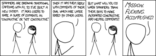 Note: this comic is only relevant to those who spend a majority of their time on social news websites such as reddit.com.

The Author is proposing a new system for detecting and blocking automated form submissions, also known as a captcha. These systems typically test the submitter for human qualities and abilities such as being able to read distorted text or pick an object from a series of images. These tests are easy for humans, but hard for a computer. In the Author&rsquo;s system, the test is to compose an internet comment that is constructive and positive. The end result of this, the Author hopes, is to force those that create and operate the bots to give them the ability to generate nice, helpful comments. 

The more astute Reader will realize the true meaning of today&rsquo;s comic: the Author is using his vast influence to encourage smart engineers around the world to create computer software that will talk nicely to him.
